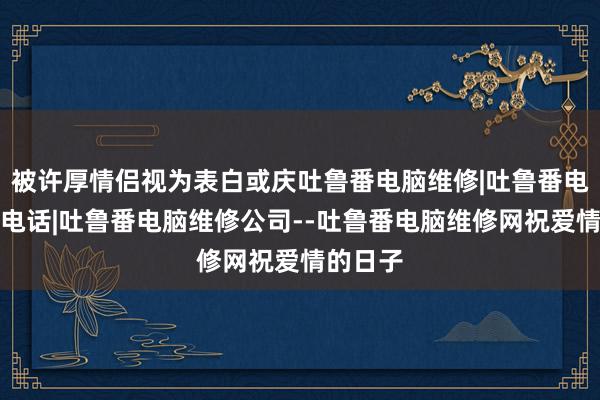 被许厚情侣视为表白或庆吐鲁番电脑维修|吐鲁番电脑维修电话|吐鲁番电脑维修公司--吐鲁番电脑维修网祝爱情的日子